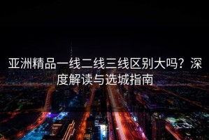 亚洲精品一线二线三线区别大吗？深度解读与选城指南