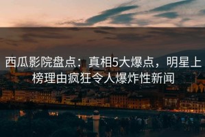 西瓜影院盘点：真相5大爆点，明星上榜理由疯狂令人爆炸性新闻