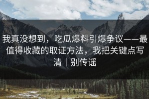 我真没想到，吃瓜爆料引爆争议——最值得收藏的取证方法，我把关键点写清｜别传谣