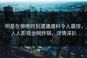 明星在傍晚时刻遭遇爆料令人震惊，人人影视全网炸锅，详情深扒