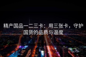 精产国品一二三卡：用三张卡，守护国货的品质与温度