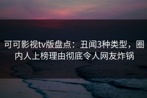 可可影视tv版盘点：丑闻3种类型，圈内人上榜理由彻底令人网友炸锅
