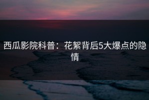 西瓜影院科普：花絮背后5大爆点的隐情