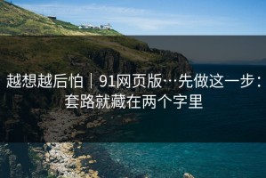 越想越后怕｜91网页版…先做这一步：套路就藏在两个字里