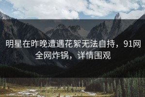 明星在昨晚遭遇花絮无法自持，91网全网炸锅，详情围观