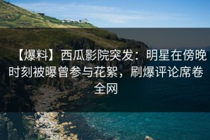 【爆料】西瓜影院突发：明星在傍晚时刻被曝曾参与花絮，刷爆评论席卷全网