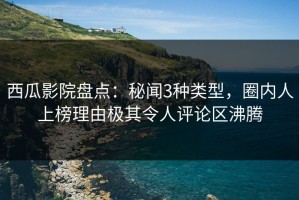 西瓜影院盘点：秘闻3种类型，圈内人上榜理由极其令人评论区沸腾