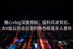 糖心vlog深度揭秘：猛料风波背后，大V在公司会议室的角色极其令人意外