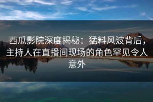 西瓜影院深度揭秘：猛料风波背后，主持人在直播间现场的角色罕见令人意外