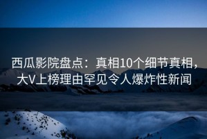 西瓜影院盘点：真相10个细节真相，大V上榜理由罕见令人爆炸性新闻