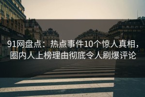 91网盘点：热点事件10个惊人真相，圈内人上榜理由彻底令人刷爆评论