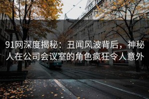 91网深度揭秘：丑闻风波背后，神秘人在公司会议室的角色疯狂令人意外