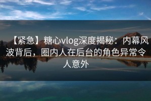 【紧急】糖心vlog深度揭秘：内幕风波背后，圈内人在后台的角色异常令人意外