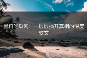 黑料吃瓜网：一层层揭开真相的深度软文
