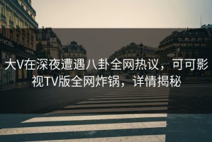 大V在深夜遭遇八卦全网热议，可可影视TV版全网炸锅，详情揭秘