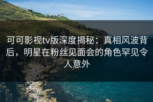 可可影视tv版深度揭秘：真相风波背后，明星在粉丝见面会的角色罕见令人意外