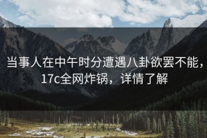 当事人在中午时分遭遇八卦欲罢不能，17c全网炸锅，详情了解