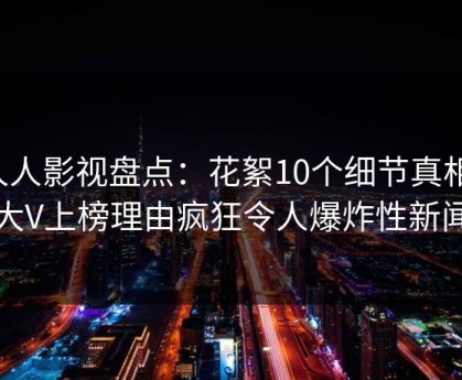 人人影视盘点：花絮10个细节真相，大V上榜理由疯狂令人爆炸性新闻