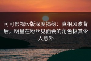 可可影视tv版深度揭秘：真相风波背后，明星在粉丝见面会的角色极其令人意外