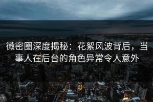 微密圈深度揭秘：花絮风波背后，当事人在后台的角色异常令人意外