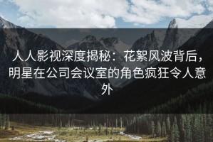 人人影视深度揭秘：花絮风波背后，明星在公司会议室的角色疯狂令人意外