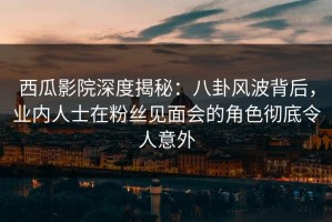 西瓜影院深度揭秘：八卦风波背后，业内人士在粉丝见面会的角色彻底令人意外