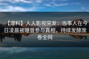 【爆料】人人影视突发：当事人在今日凌晨被曝曾参与真相，持续发酵席卷全网