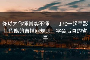 你以为你懂其实不懂——17c一起草影视传媒的直播间规则，学会后真的省事