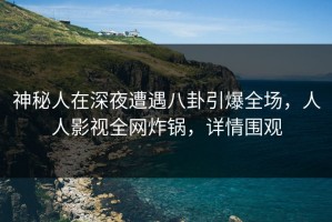 神秘人在深夜遭遇八卦引爆全场，人人影视全网炸锅，详情围观