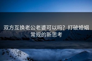 双方互换老公老婆可以吗？打破婚姻常规的新思考