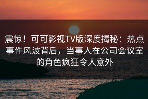 震惊！可可影视TV版深度揭秘：热点事件风波背后，当事人在公司会议室的角色疯狂令人意外