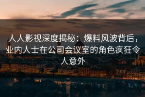 人人影视深度揭秘：爆料风波背后，业内人士在公司会议室的角色疯狂令人意外