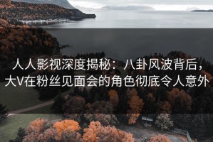 人人影视深度揭秘：八卦风波背后，大V在粉丝见面会的角色彻底令人意外