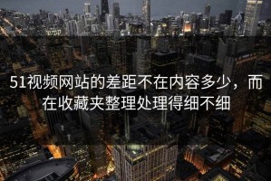 51视频网站的差距不在内容多少，而在收藏夹整理处理得细不细