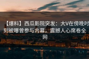 【爆料】西瓜影院突发：大V在傍晚时刻被曝曾参与内幕，震撼人心席卷全网