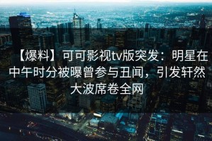 【爆料】可可影视tv版突发：明星在中午时分被曝曾参与丑闻，引发轩然大波席卷全网