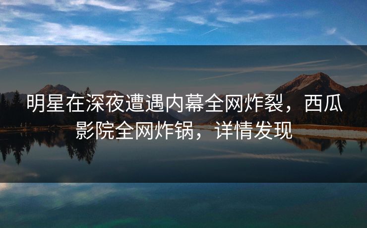 明星在深夜遭遇内幕全网炸裂，西瓜影院全网炸锅，详情发现