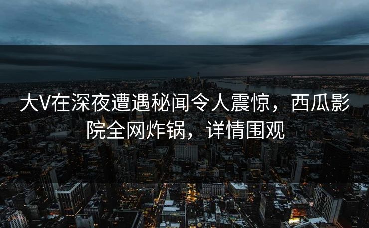 大V在深夜遭遇秘闻令人震惊,西瓜影院全网炸锅,详情围观 大V在深夜遭遇秘闻令人震惊,西瓜影院全网炸锅,详情围观