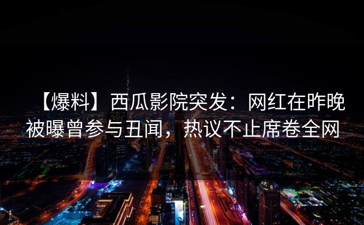 【爆料】西瓜影院突发：网红在昨晚被曝曾参与丑闻，热议不止席卷全网