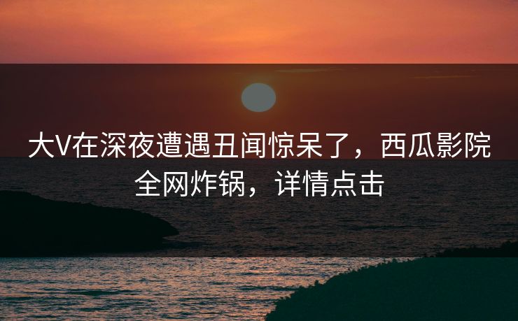 大V在深夜遭遇丑闻惊呆了，西瓜影院全网炸锅，详情点击