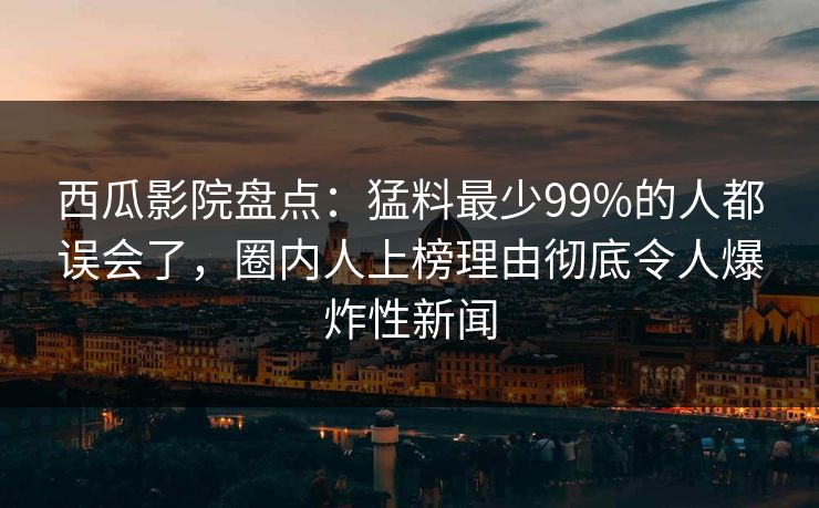 西瓜影院盘点:猛料最少99%的人都误会了,圈内人上榜理由彻底令人爆炸性新闻 西瓜影院盘点:猛料最少99%的人都误会了,圈内人上榜理由彻底令人爆炸性新闻