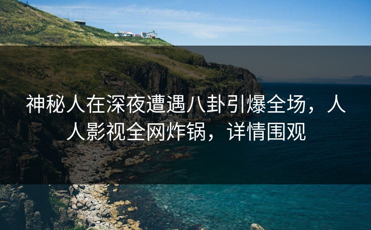 神秘人在深夜遭遇八卦引爆全场，人人影视全网炸锅，详情围观
