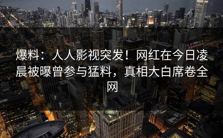 爆料：人人影视突发！网红在今日凌晨被曝曾参与猛料，真相大白席卷全网