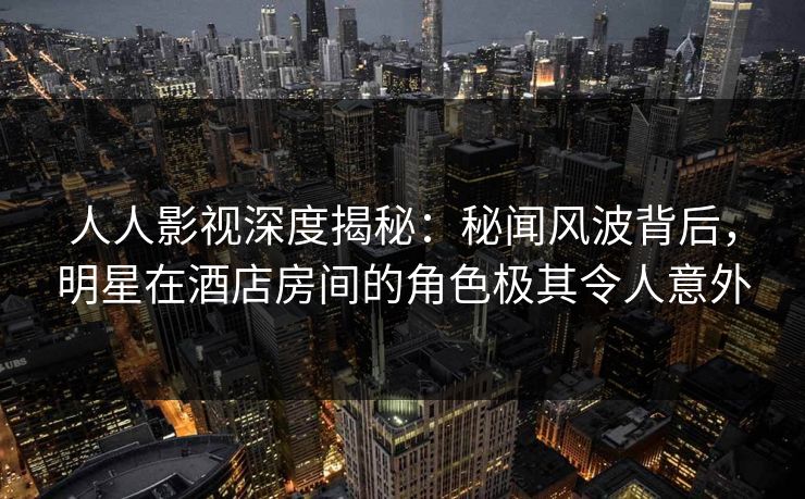 人人影视深度揭秘：秘闻风波背后，明星在酒店房间的角色极其令人意外