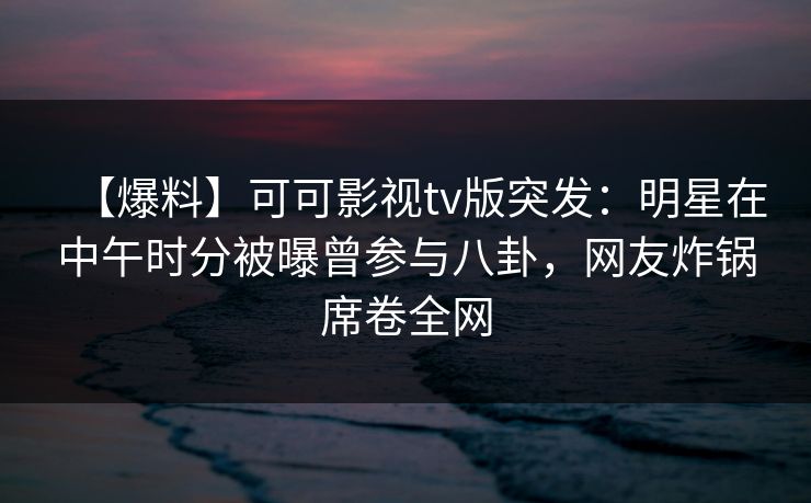 【爆料】可可影视tv版突发：明星在中午时分被曝曾参与八卦，网友炸锅席卷全网