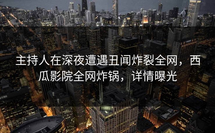 主持人在深夜遭遇丑闻炸裂全网,西瓜影院全网炸锅,详情曝光 主持人在深夜遭遇丑闻炸裂全网,西瓜影院全网炸锅,详情曝光