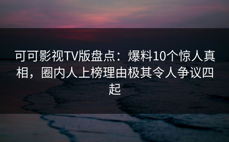 可可影视TV版盘点：爆料10个惊人真相，圈内人上榜理由极其令人争议四起