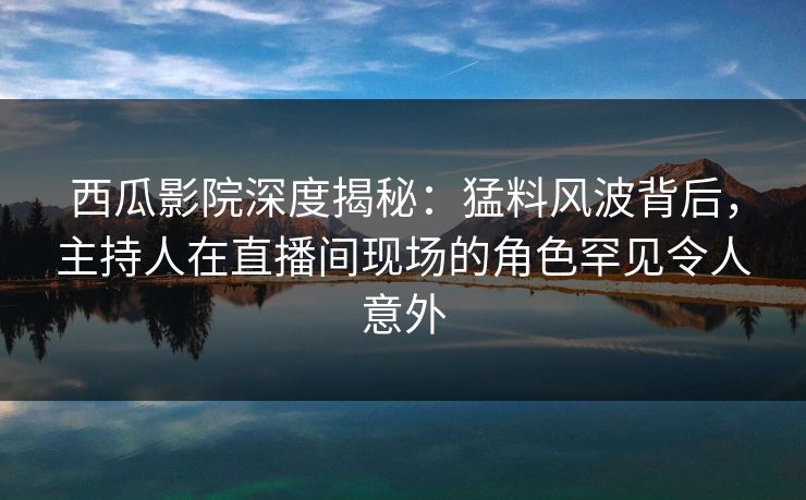 西瓜影院深度揭秘：猛料风波背后，主持人在直播间现场的角色罕见令人意外