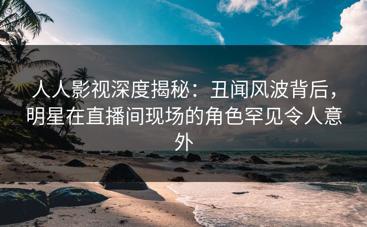 人人影视深度揭秘:丑闻风波背后,明星在直播间现场的角色罕见令人意外 人人影视深度揭秘:丑闻风波背后,明星在直播间现场的角色罕见令人意外