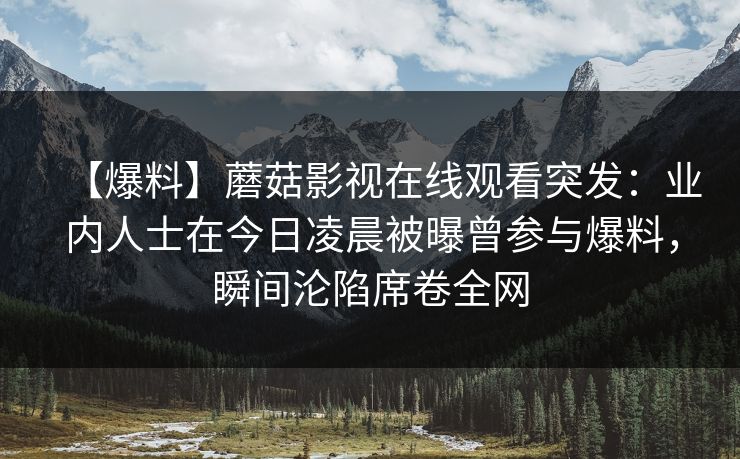【爆料】蘑菇影视在线观看突发：业内人士在今日凌晨被曝曾参与爆料，瞬间沦陷席卷全网